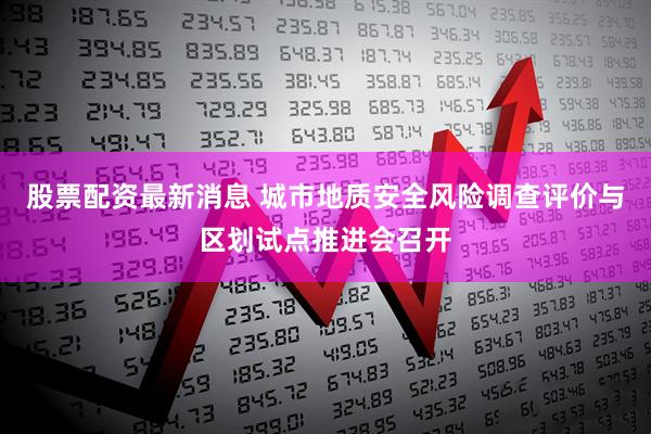 股票配资最新消息 城市地质安全风险调查评价与区划试点推进会召开