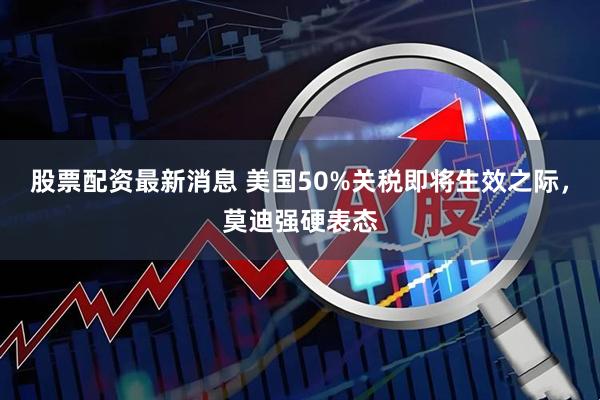 股票配资最新消息 美国50%关税即将生效之际，莫迪强硬表态