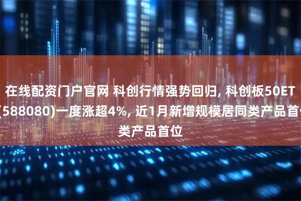 在线配资门户官网 科创行情强势回归, 科创板50ETF(588080)一度涨超4%, 近1月新增规模居同类产品首位