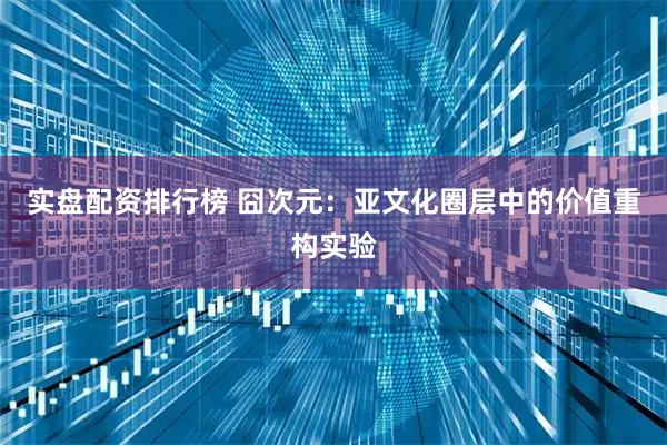 实盘配资排行榜 囧次元：亚文化圈层中的价值重构实验