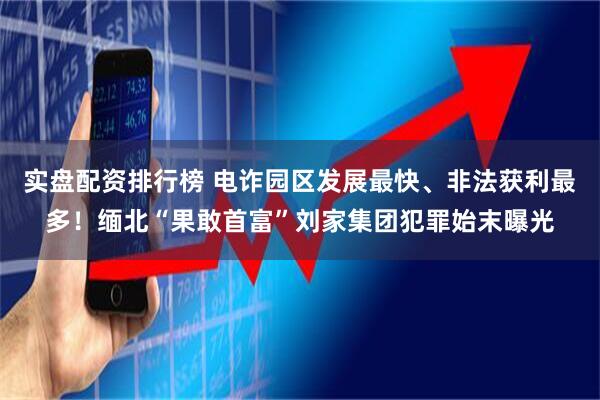 实盘配资排行榜 电诈园区发展最快、非法获利最多！缅北“果敢首富”刘家集团犯罪始末曝光