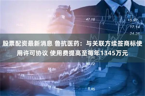 股票配资最新消息 鲁抗医药：与关联方续签商标使用许可协议 使用费提高至每年1345万元