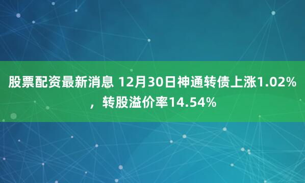 股票配资最新消息 12月30日神通转债上涨1.02%，转股溢价率14.54%